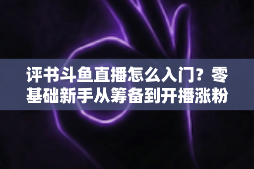 评书斗鱼直播怎么入门？零基础新手从筹备到开播涨粉的完整实战指南
