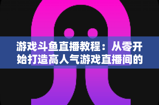 游戏斗鱼直播教程:从零开始打造高人气游戏直播间的完整实战指南 游戏斗鱼直播教程:从零开始打造高人气游戏直播间的完整实战指南