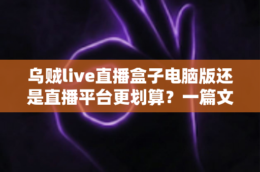 乌贼live直播盒子电脑版还是直播平台更划算?一篇文章帮你算清成本账,选对渠道不花冤枉钱 乌贼live直播盒子电脑版还是直播平台更划算?一篇文章帮你算清成本账,选对渠道不花冤枉钱
