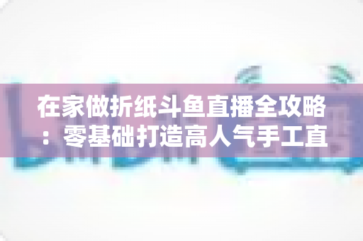 在家做折纸斗鱼直播全攻略：零基础打造高人气手工直播间的完整指南