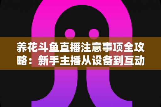 养花斗鱼直播注意事项全攻略：新手主播从设备到互动的必备开播指南