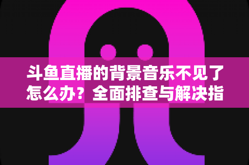 斗鱼直播的背景音乐不见了怎么办？全面排查与解决指南助你快速恢复直播氛围