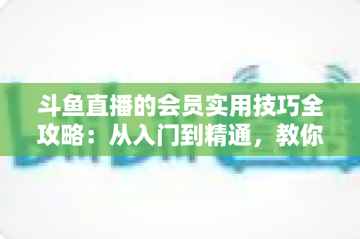 斗鱼直播的会员实用技巧全攻略:从入门到精通,教你玩转会员权益 斗鱼直播的会员实用技巧全攻略:从入门到精通,教你玩转会员权益