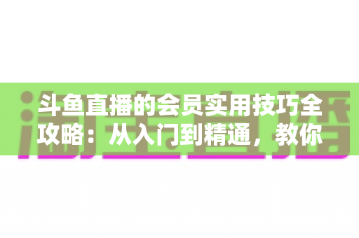 斗鱼直播的会员实用技巧全攻略：从入门到精通，教你玩转会员权益
