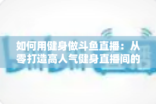 如何用健身做斗鱼直播：从零打造高人气健身直播间的完整实战指南