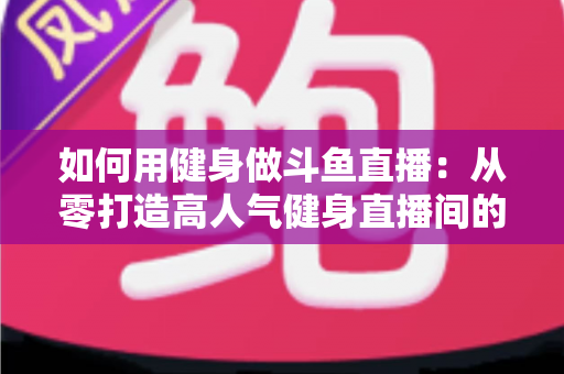 如何用健身做斗鱼直播：从零打造高人气健身直播间的完整实战指南