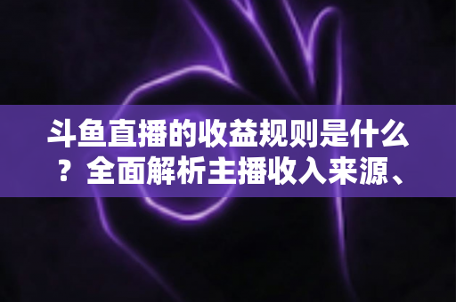 斗鱼直播的收益规则是什么？全面解析主播收入来源、分成比例与提现流程