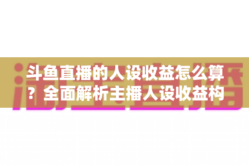 斗鱼直播的人设收益怎么算？全面解析主播人设收益构成、分成规则与提升技巧