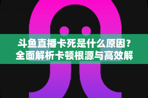 斗鱼直播卡死是什么原因？全面解析卡顿根源与高效解决办法