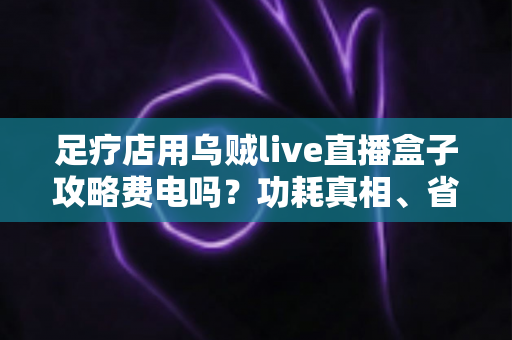 足疗店用乌贼live直播盒子攻略费电吗?功耗真相、省电技巧与实用指南全解析 足疗店用乌贼live直播盒子攻略费电吗?功耗真相、省电技巧与实用指南全解析