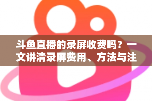 斗鱼直播的录屏收费吗？一文讲清录屏费用、方法与注意事项