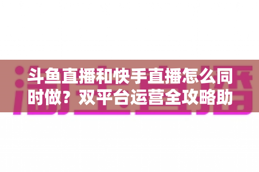 斗鱼直播和快手直播怎么同时做？双平台运营全攻略助你流量翻倍