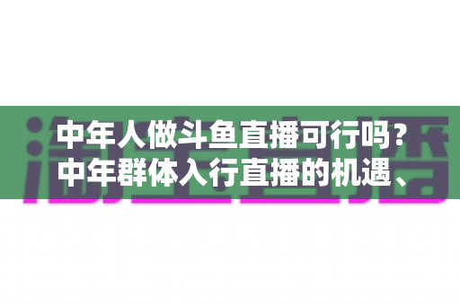 中年人做斗鱼直播可行吗?中年群体入行直播的机遇、挑战与实操指南全解析 中年人做斗鱼直播可行吗?中年群体入行直播的机遇、挑战与实操指南全解析