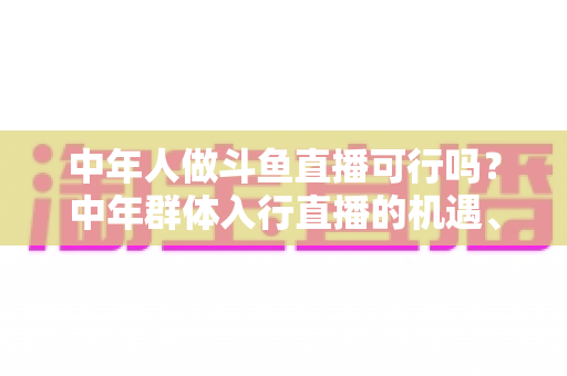 中年人做斗鱼直播可行吗？中年群体入行直播的机遇、挑战与实操指南全解析
