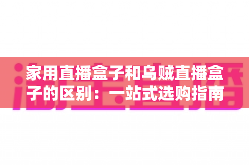 家用直播盒子和乌贼直播盒子的区别:一站式选购指南,帮你找到最适合的家庭观影神器 家用直播盒子和乌贼直播盒子的区别:一站式选购指南,帮你找到最适合的家庭观影神器