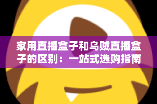 家用直播盒子和乌贼直播盒子的区别：一站式选购指南，帮你找到最适合的家庭观影神器