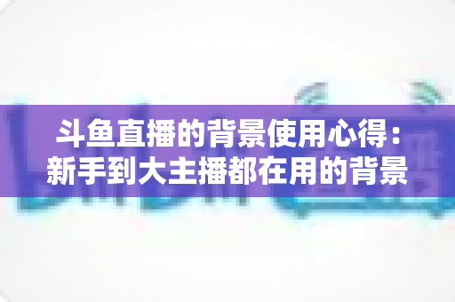 斗鱼直播的背景使用心得:新手到大主播都在用的背景布置实战指南 斗鱼直播的背景使用心得:新手到大主播都在用的背景布置实战指南