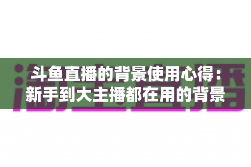 斗鱼直播的背景使用心得：新手到大主播都在用的背景布置实战指南