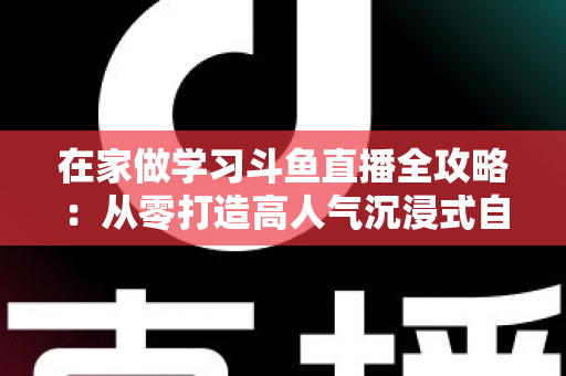 在家做学习斗鱼直播全攻略:从零打造高人气沉浸式自习室,让专注与陪伴同时在线 在家做学习斗鱼直播全攻略:从零打造高人气沉浸式自习室,让专注与陪伴同时在线