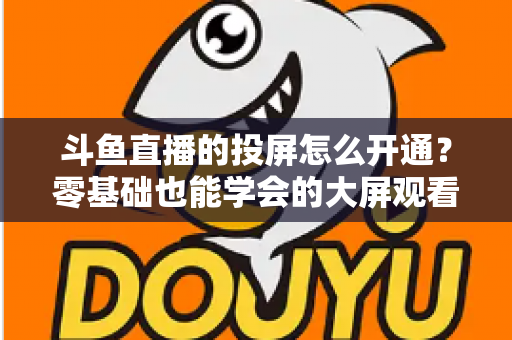 斗鱼直播的投屏怎么开通？零基础也能学会的大屏观看直播完整指南