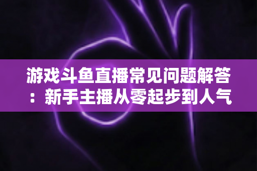 游戏斗鱼直播常见问题解答:新手主播从零起步到人气变现的实用指南 游戏斗鱼直播常见问题解答:新手主播从零起步到人气变现的实用指南