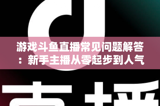 游戏斗鱼直播常见问题解答：新手主播从零起步到人气变现的实用指南
