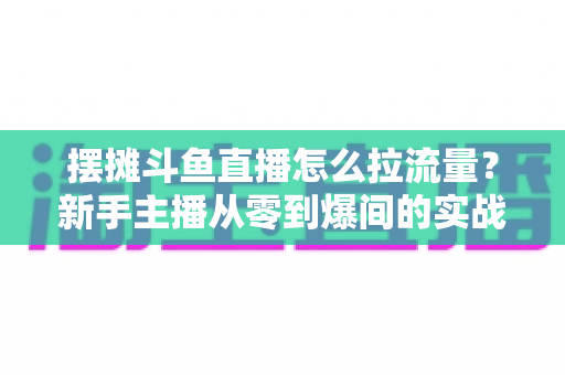 摆摊斗鱼直播怎么拉流量？新手主播从零到爆间的实战引流全攻略