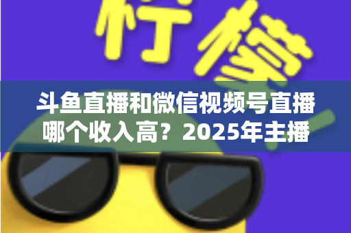 斗鱼直播和微信视频号直播哪个收入高?2025年主播变现收益深度对比全解析 斗鱼直播和微信视频号直播哪个收入高?2025年主播变现收益深度对比全解析