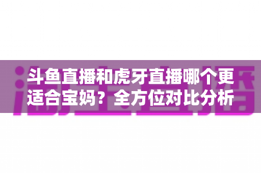 斗鱼直播和虎牙直播哪个更适合宝妈?全方位对比分析助你轻松做出最佳选择 斗鱼直播和虎牙直播哪个更适合宝妈?全方位对比分析助你轻松做出最佳选择