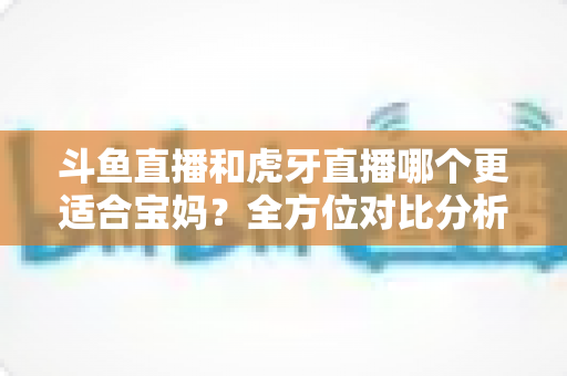 斗鱼直播和虎牙直播哪个更适合宝妈?全方位对比分析助你轻松做出最佳选择 斗鱼直播和虎牙直播哪个更适合宝妈?全方位对比分析助你轻松做出最佳选择