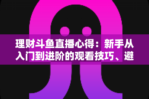 理财斗鱼直播心得：新手从入门到进阶的观看技巧、避坑指南与实战经验全解析
