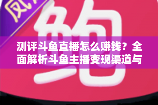 测评斗鱼直播怎么赚钱？全面解析斗鱼主播变现渠道与实战技巧