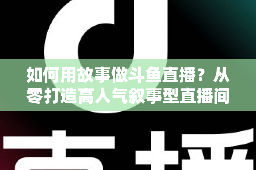 如何用故事做斗鱼直播?从零打造高人气叙事型直播间的实战指南 如何用故事做斗鱼直播?从零打造高人气叙事型直播间的实战指南