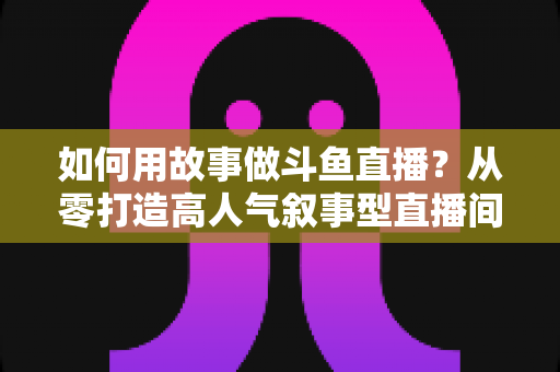 如何用故事做斗鱼直播?从零打造高人气叙事型直播间的实战指南 如何用故事做斗鱼直播?从零打造高人气叙事型直播间的实战指南