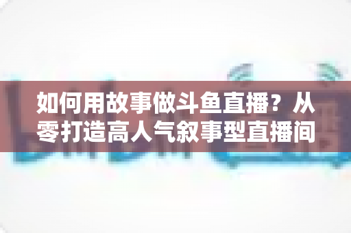 如何用故事做斗鱼直播？从零打造高人气叙事型直播间的实战指南