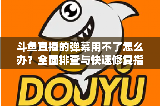 斗鱼直播的弹幕用不了怎么办?全面排查与快速修复指南大全 斗鱼直播的弹幕用不了怎么办?全面排查与快速修复指南大全