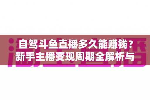 自驾斗鱼直播多久能赚钱？新手主播变现周期全解析与实用赚钱攻略