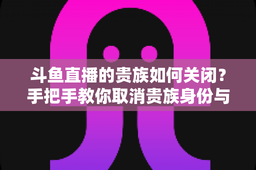 斗鱼直播的贵族如何关闭？手把手教你取消贵族身份与自动续费的完整指南