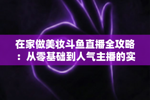 在家做美妆斗鱼直播全攻略:从零基础到人气主播的实用指南 在家做美妆斗鱼直播全攻略:从零基础到人气主播的实用指南