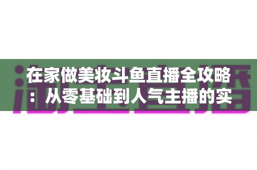 在家做美妆斗鱼直播全攻略:从零基础到人气主播的实用指南 在家做美妆斗鱼直播全攻略:从零基础到人气主播的实用指南