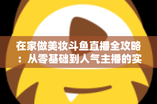 在家做美妆斗鱼直播全攻略：从零基础到人气主播的实用指南