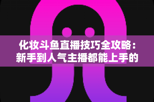 化妆斗鱼直播技巧全攻略:新手到人气主播都能上手的镜头完美妆容指南 化妆斗鱼直播技巧全攻略:新手到人气主播都能上手的镜头完美妆容指南