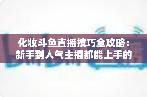 化妆斗鱼直播技巧全攻略：新手到人气主播都能上手的镜头完美妆容指南