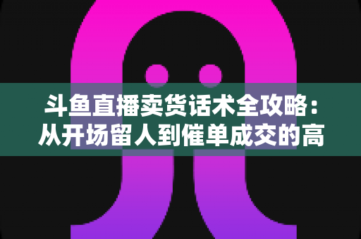 斗鱼直播卖货话术全攻略:从开场留人到催单成交的高转化实战指南 斗鱼直播卖货话术全攻略:从开场留人到催单成交的高转化实战指南