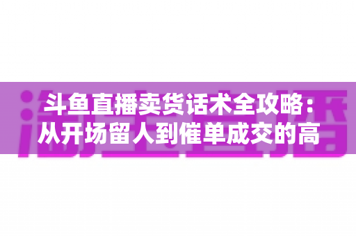 斗鱼直播卖货话术全攻略：从开场留人到催单成交的高转化实战指南