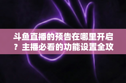 斗鱼直播的预告在哪里开启？主播必看的功能设置全攻略与实操教程