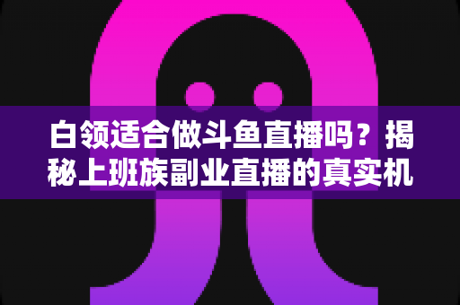 白领适合做斗鱼直播吗？揭秘上班族副业直播的真实机遇、潜在风险与入门实操全指南