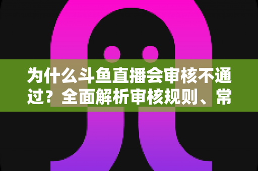为什么斗鱼直播会审核不通过？全面解析审核规则、常见违规原因与实用避坑指南