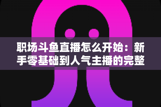 职场斗鱼直播怎么开始:新手零基础到人气主播的完整实战指南 职场斗鱼直播怎么开始:新手零基础到人气主播的完整实战指南