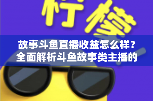 故事斗鱼直播收益怎么样？全面解析斗鱼故事类主播的收益来源、收入水平与赚钱潜力
